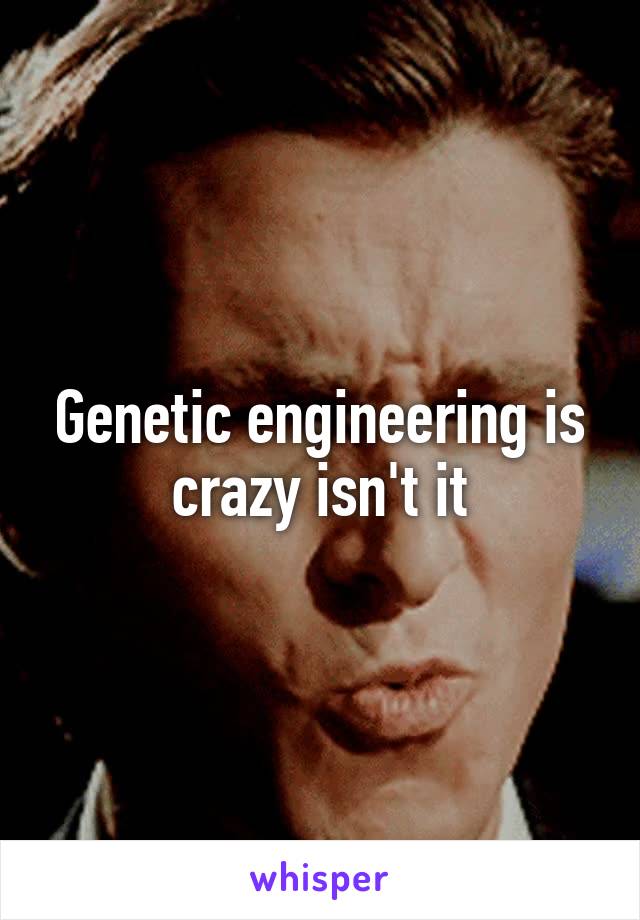 Genetic engineering is crazy isn't it