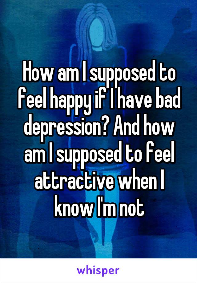 How am I supposed to feel happy if I have bad depression? And how am I supposed to feel attractive when I know I'm not