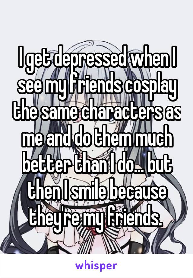 I get depressed when I see my friends cosplay the same characters as me and do them much better than I do... but then I smile because they're my friends. 