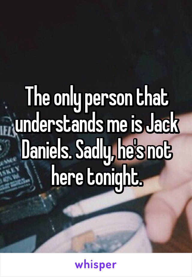 The only person that understands me is Jack Daniels. Sadly, he's not here tonight.