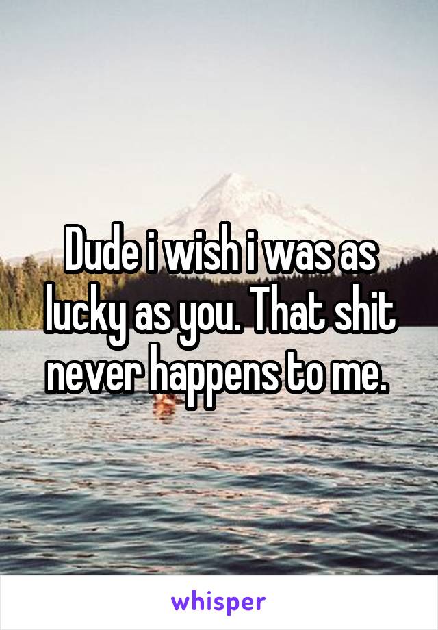 Dude i wish i was as lucky as you. That shit never happens to me. 
