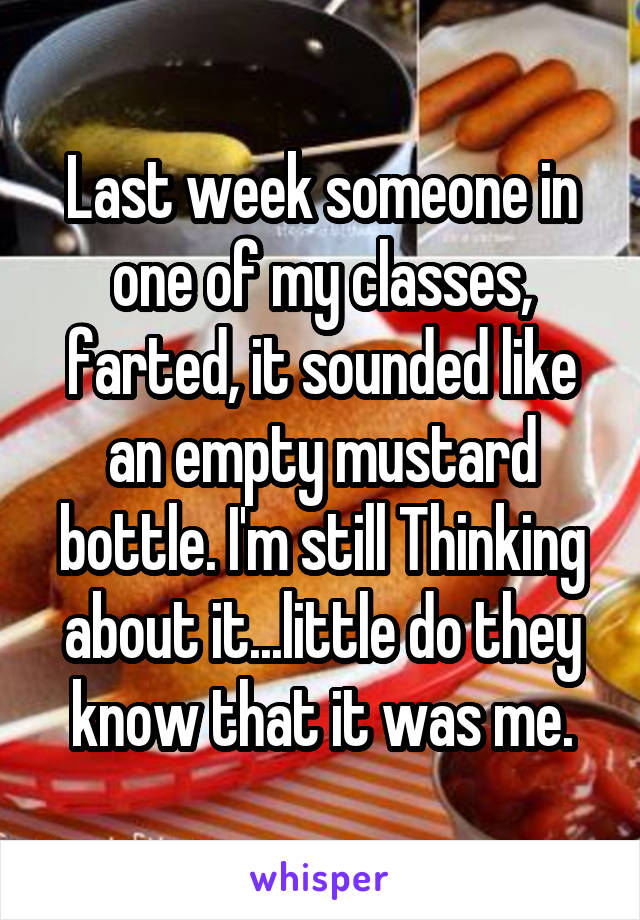Last week someone in one of my classes, farted, it sounded like an empty mustard bottle. I'm still Thinking about it...little do they know that it was me.