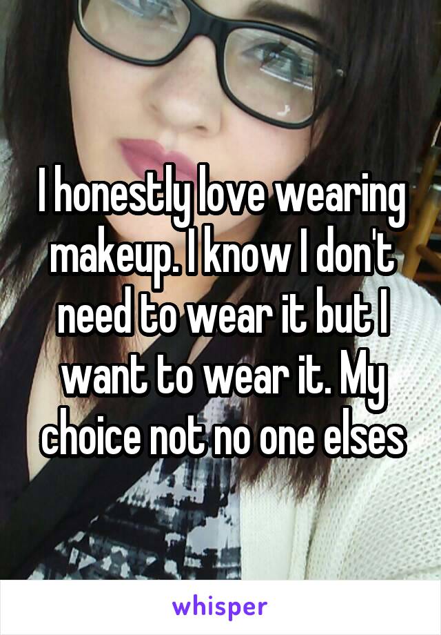 I honestly love wearing makeup. I know I don't need to wear it but I want to wear it. My choice not no one elses