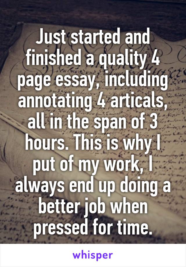 Just started and finished a quality 4 page essay, including annotating 4 articals, all in the span of 3 hours. This is why I put of my work, I always end up doing a better job when pressed for time.