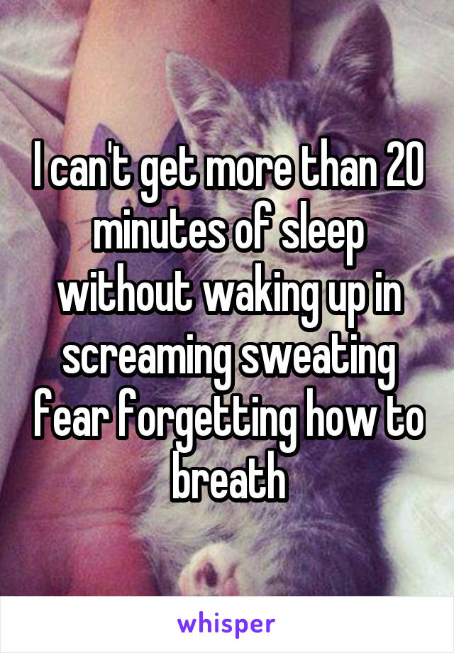I can't get more than 20 minutes of sleep without waking up in screaming sweating fear forgetting how to breath