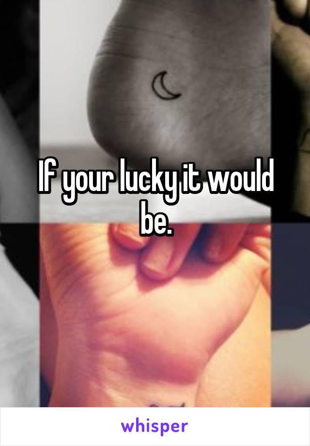 If your lucky it would be.
