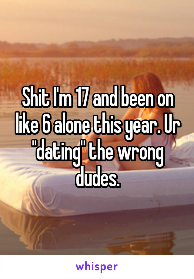 Shit I'm 17 and been on like 6 alone this year. Ur "dating" the wrong dudes.
