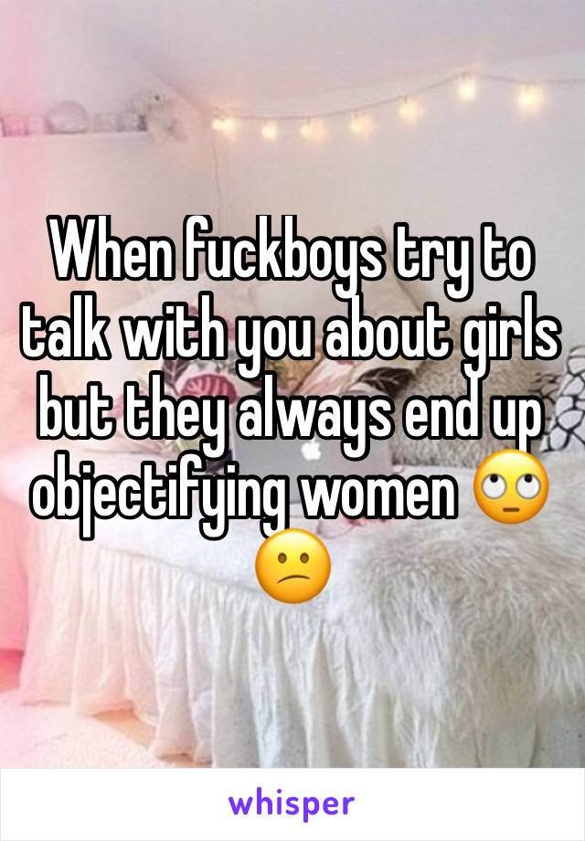When fuckboys try to talk with you about girls but they always end up objectifying women 🙄😕
