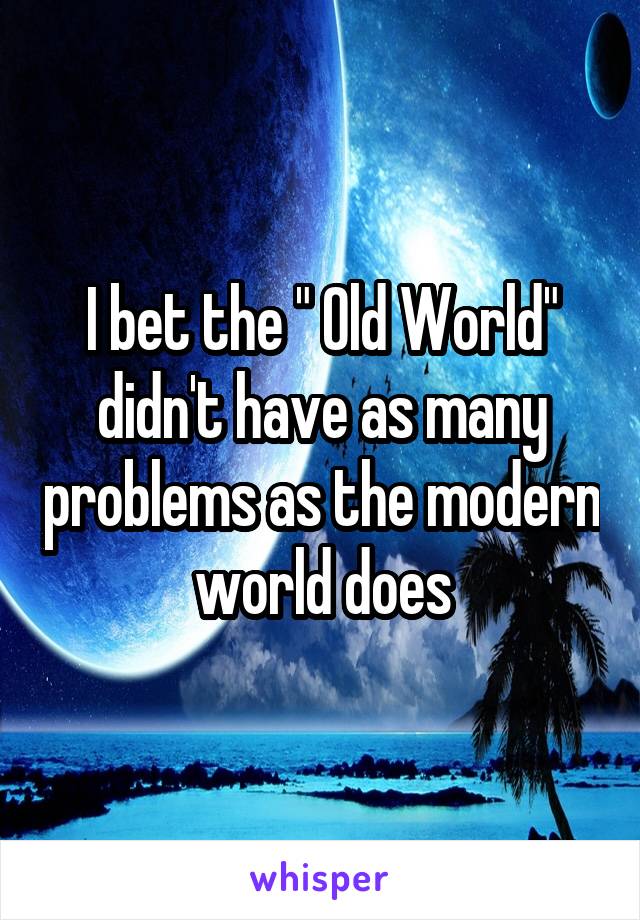 I bet the " Old World" didn't have as many problems as the modern world does
