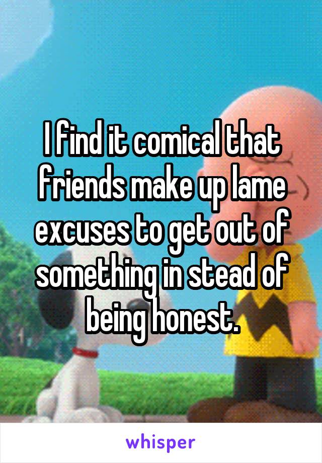 I find it comical that friends make up lame excuses to get out of something in stead of being honest.