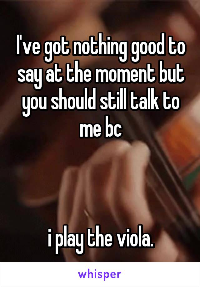 I've got nothing good to say at the moment but you should still talk to me bc



i play the viola.