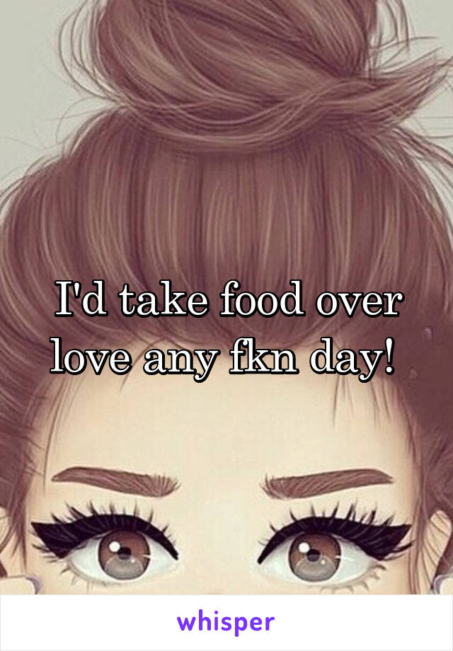 I'd take food over love any fkn day! 
