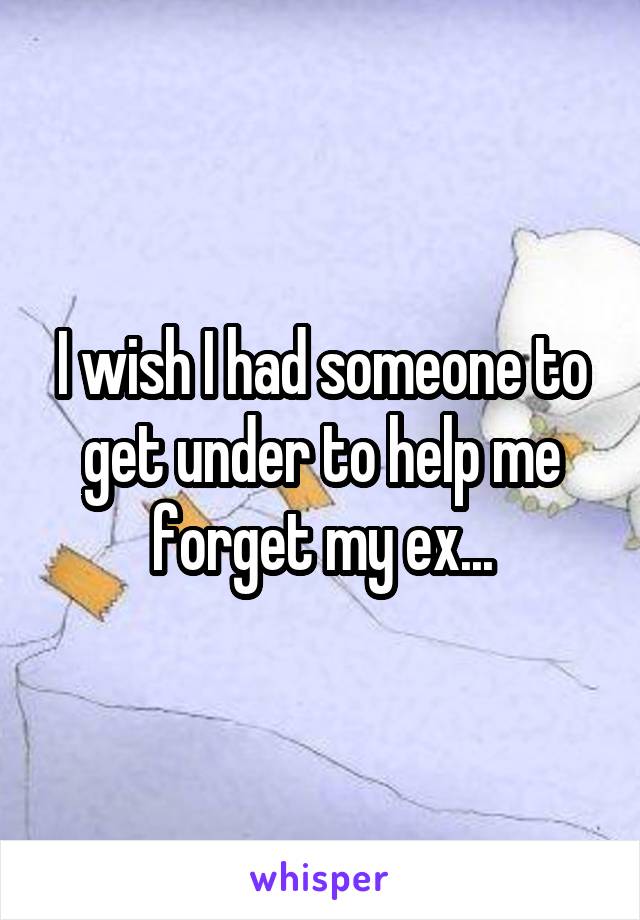 I wish I had someone to get under to help me forget my ex...