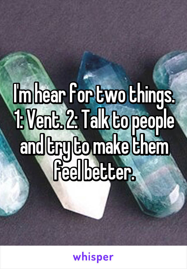 I'm hear for two things. 1: Vent. 2: Talk to people and try to make them feel better.