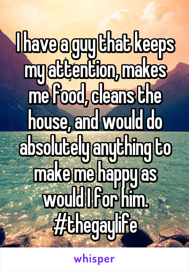 I have a guy that keeps my attention, makes me food, cleans the house, and would do absolutely anything to make me happy as would I for him. #thegaylife