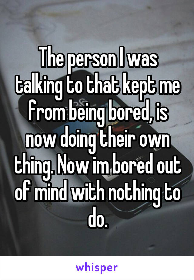 The person I was talking to that kept me from being bored, is now doing their own thing. Now im bored out of mind with nothing to do.