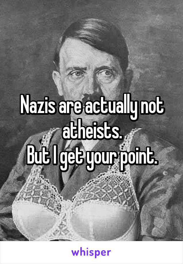Nazis are actually not atheists.
But I get your point.