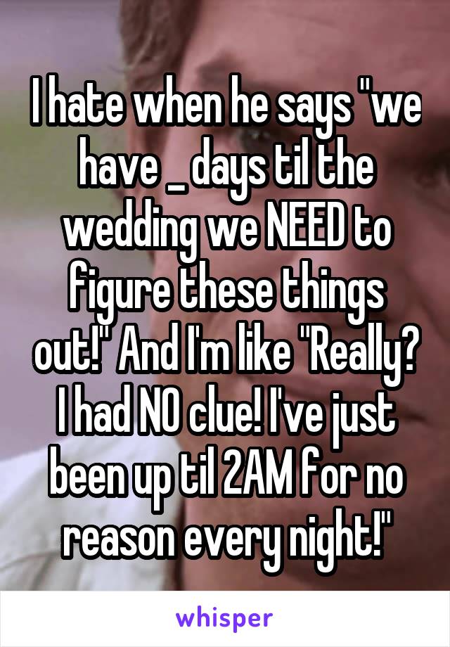 I hate when he says "we have _ days til the wedding we NEED to figure these things out!" And I'm like "Really? I had NO clue! I've just been up til 2AM for no reason every night!"