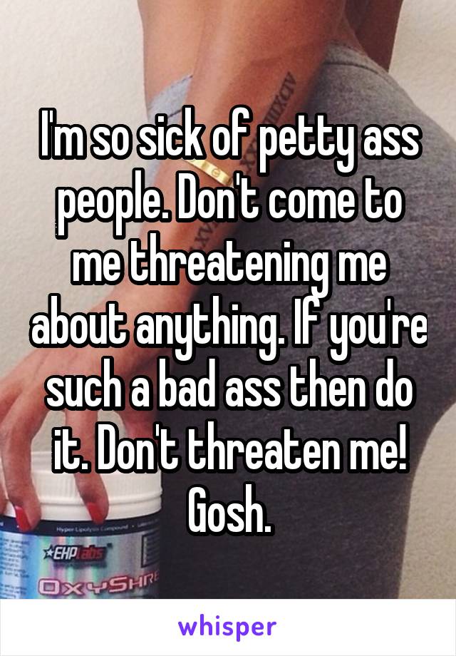 I'm so sick of petty ass people. Don't come to me threatening me about anything. If you're such a bad ass then do it. Don't threaten me! Gosh.