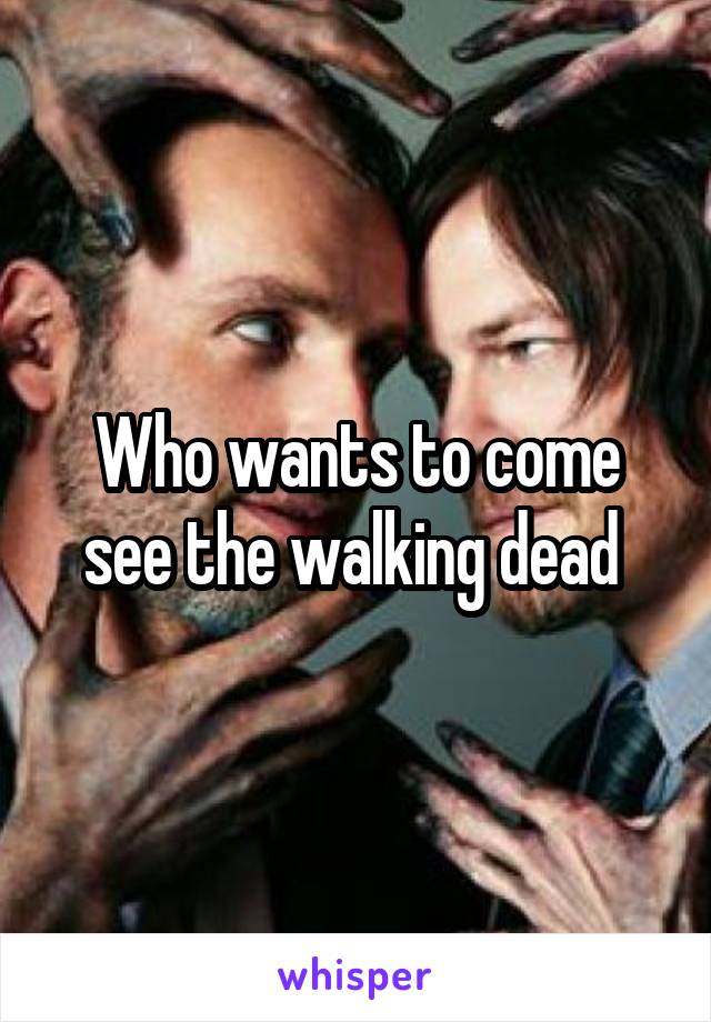 Who wants to come see the walking dead 