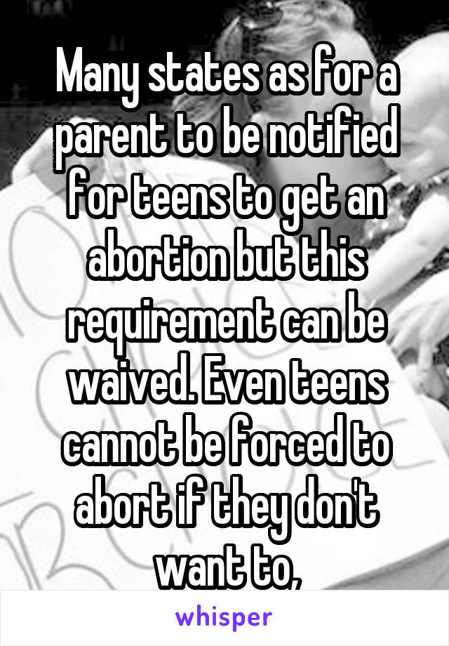Many states as for a parent to be notified for teens to get an abortion but this requirement can be waived. Even teens cannot be forced to abort if they don't want to,