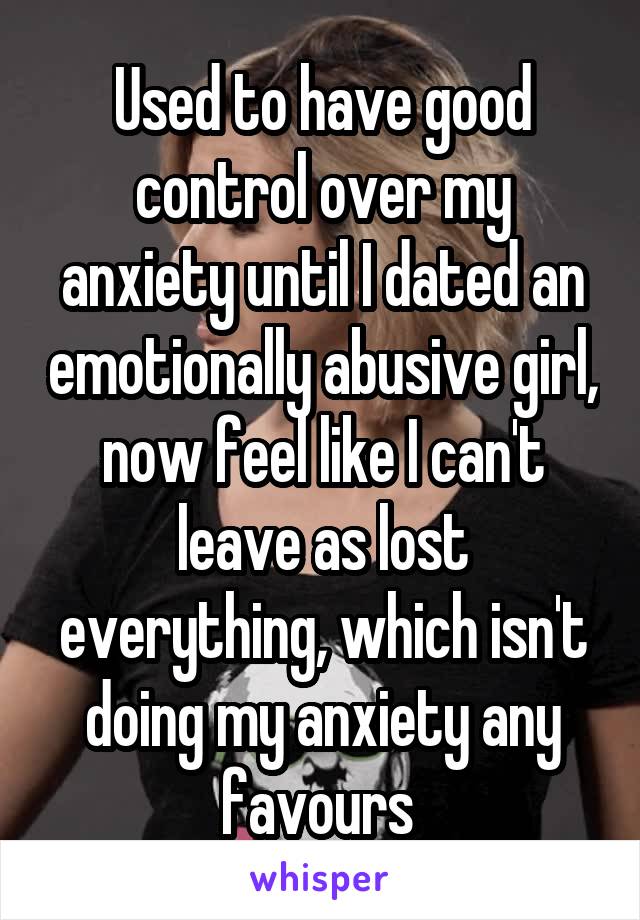 Used to have good control over my anxiety until I dated an emotionally abusive girl, now feel like I can't leave as lost everything, which isn't doing my anxiety any favours 