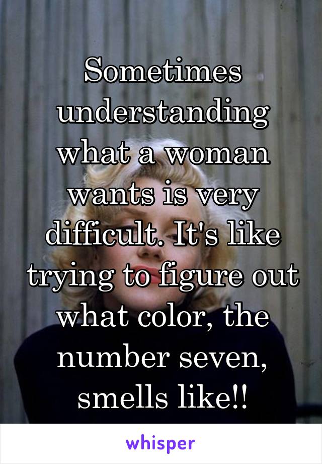Sometimes understanding what a woman wants is very difficult. It's like trying to figure out what color, the number seven, smells like!!