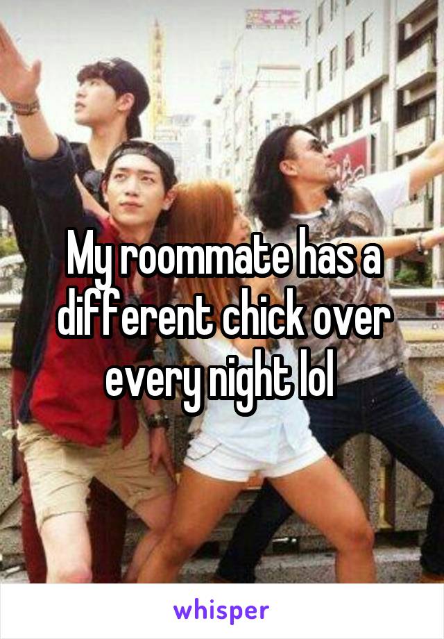 My roommate has a different chick over every night lol 