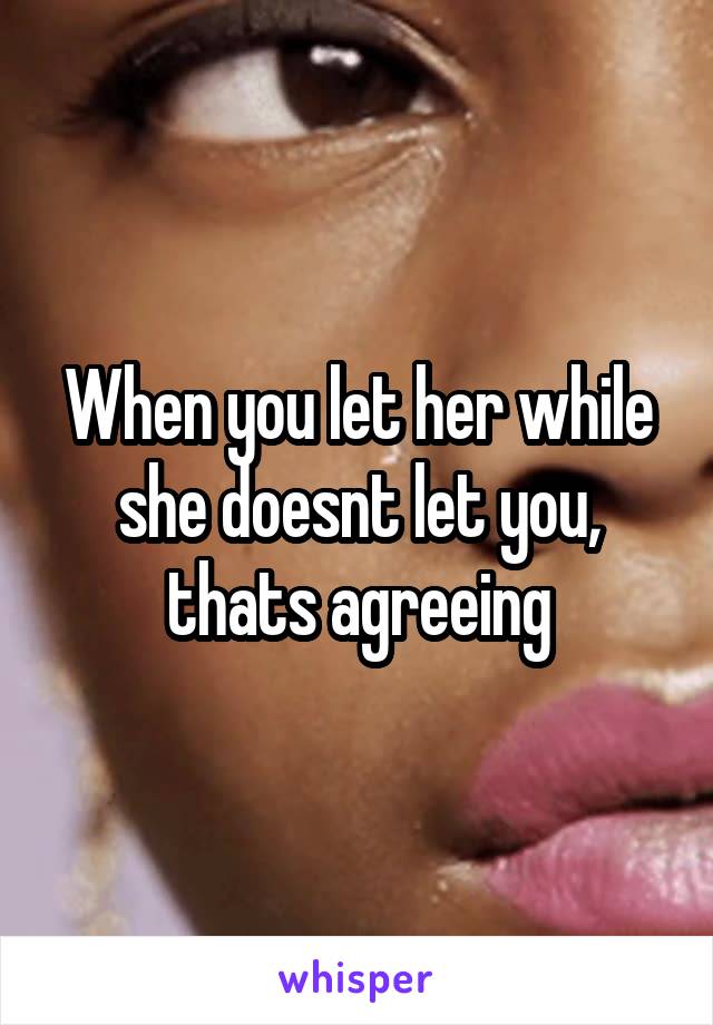 When you let her while she doesnt let you, thats agreeing