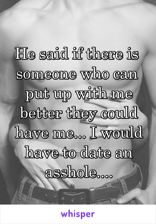 He said if there is  someone who can  put up with me better they could have me... I would have to date an asshole....