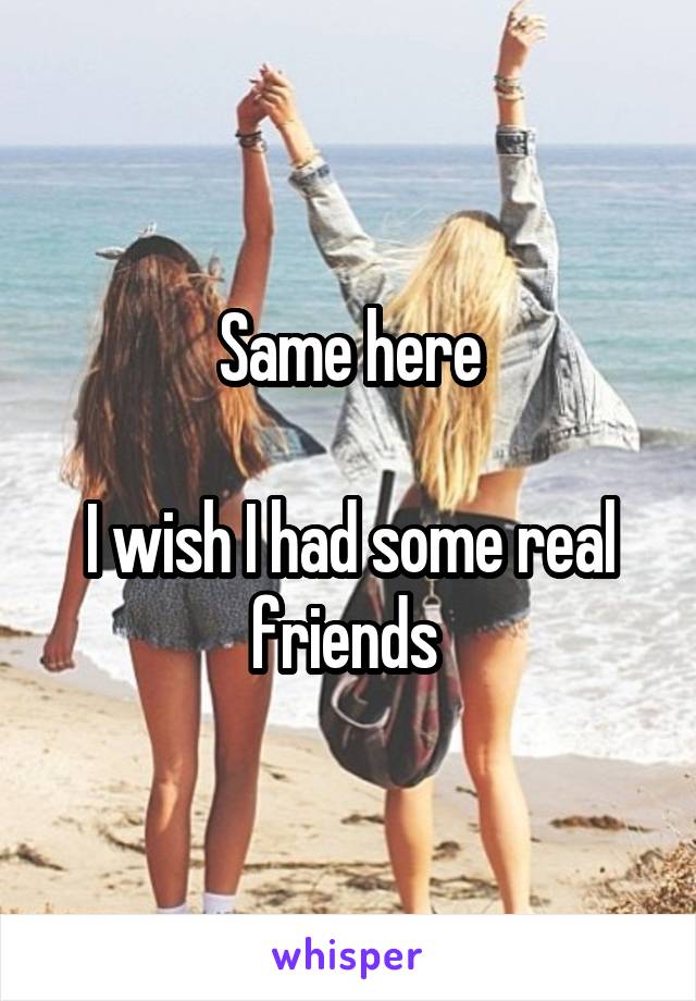 Same here

I wish I had some real friends 