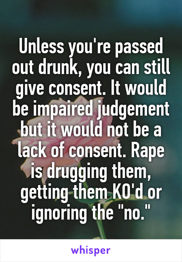 Unless you're passed out drunk, you can still give consent. It would be impaired judgement but it would not be a lack of consent. Rape is drugging them, getting them KO'd or ignoring the "no."