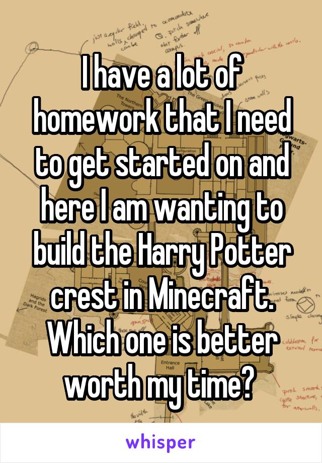 I have a lot of homework that I need to get started on and here I am wanting to build the Harry Potter crest in Minecraft. Which one is better worth my time? 