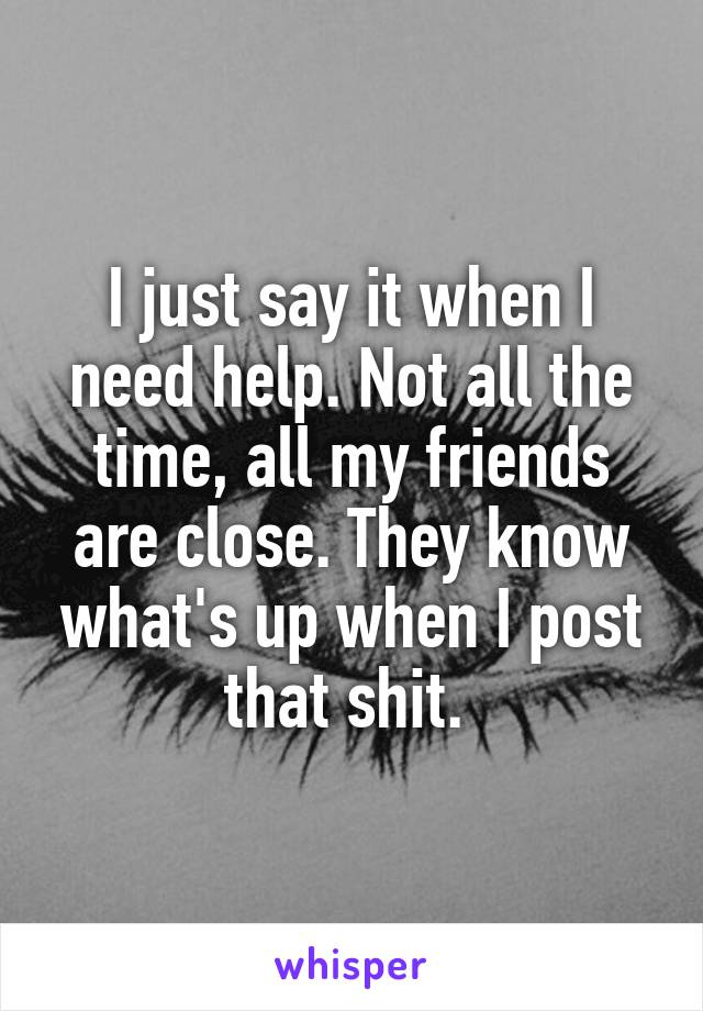 I just say it when I need help. Not all the time, all my friends are close. They know what's up when I post that shit. 