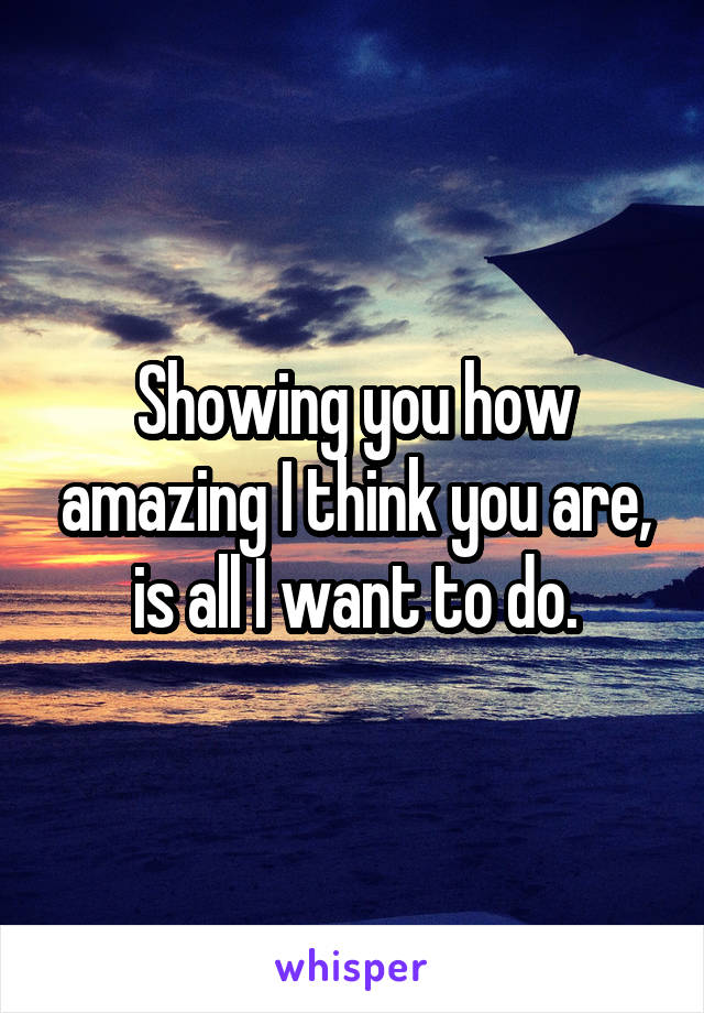Showing you how amazing I think you are, is all I want to do.