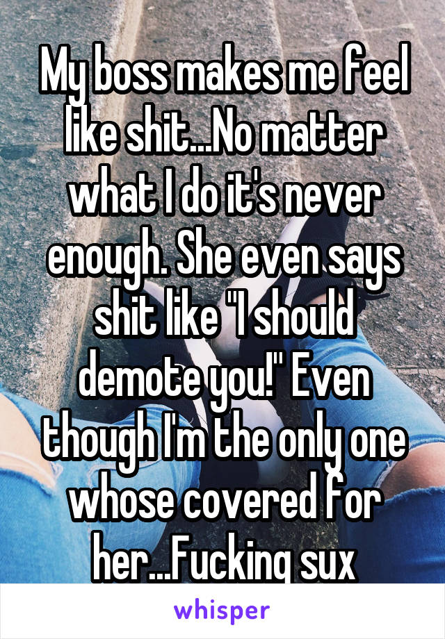 My boss makes me feel like shit...No matter what I do it's never enough. She even says shit like "I should demote you!" Even though I'm the only one whose covered for her...Fucking sux