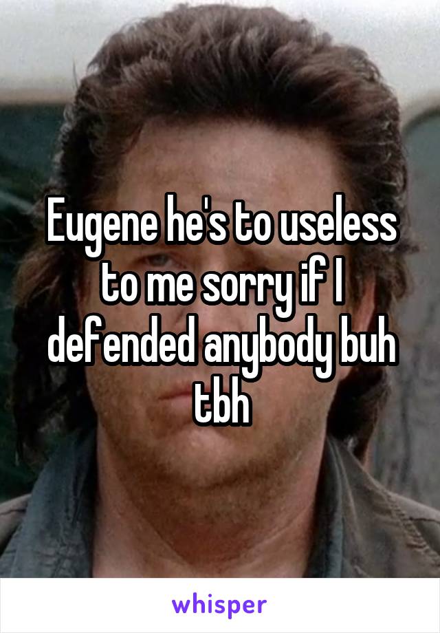 Eugene he's to useless to me sorry if I defended anybody buh tbh