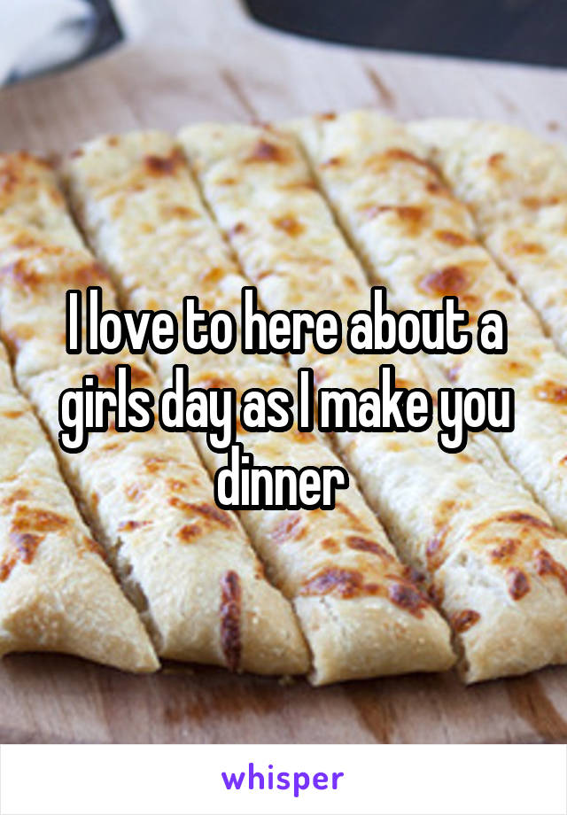 I love to here about a girls day as I make you dinner 