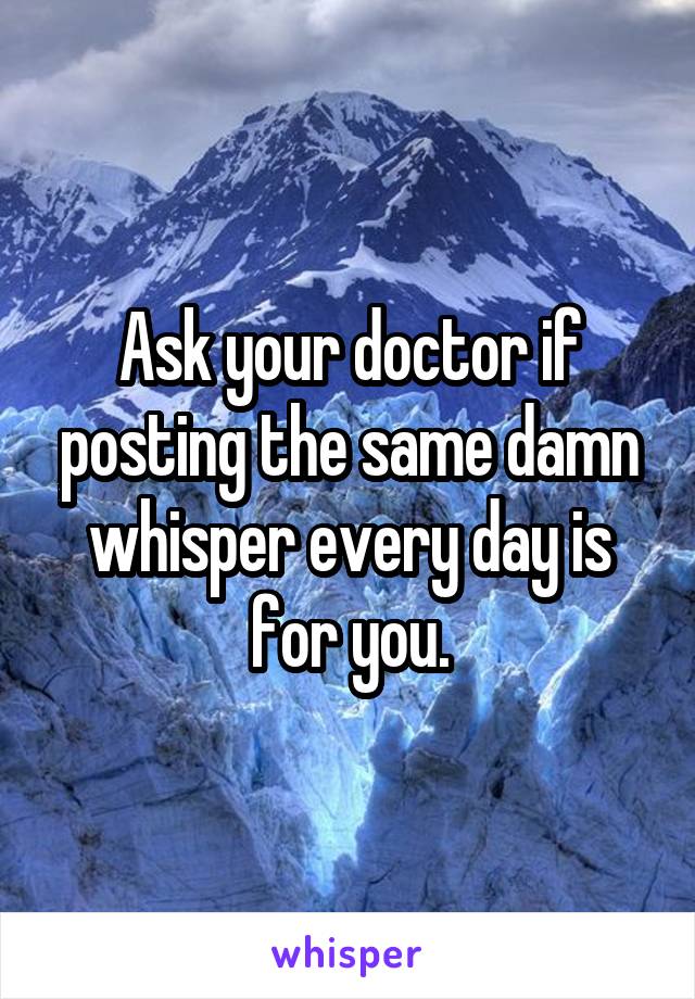 Ask your doctor if posting the same damn whisper every day is for you.
