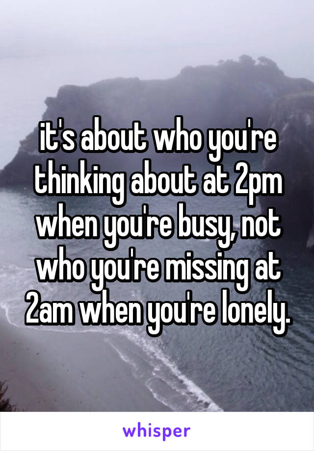 it's about who you're thinking about at 2pm when you're busy, not who you're missing at 2am when you're lonely.