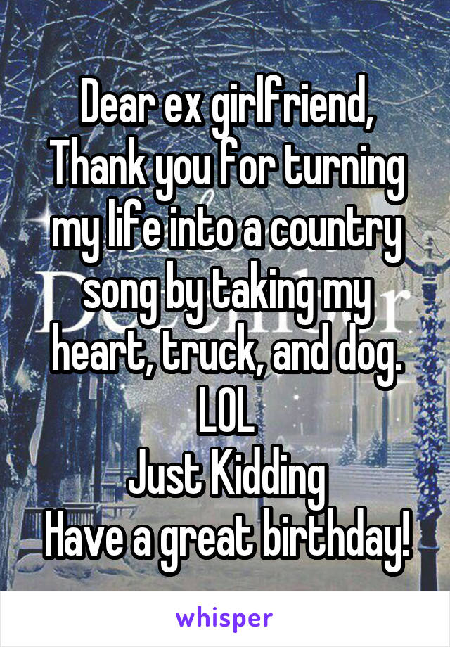 Dear ex girlfriend,
Thank you for turning my life into a country song by taking my heart, truck, and dog. LOL
Just Kidding
Have a great birthday!