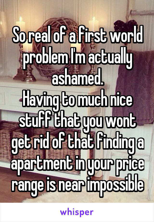 So real of a first world problem I'm actually ashamed.
Having to much nice stuff that you wont get rid of that finding a apartment in your price range is near impossible