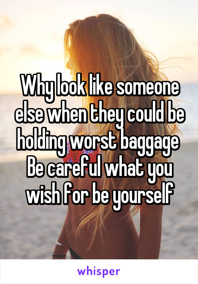 Why look like someone else when they could be holding worst baggage 
Be careful what you wish for be yourself