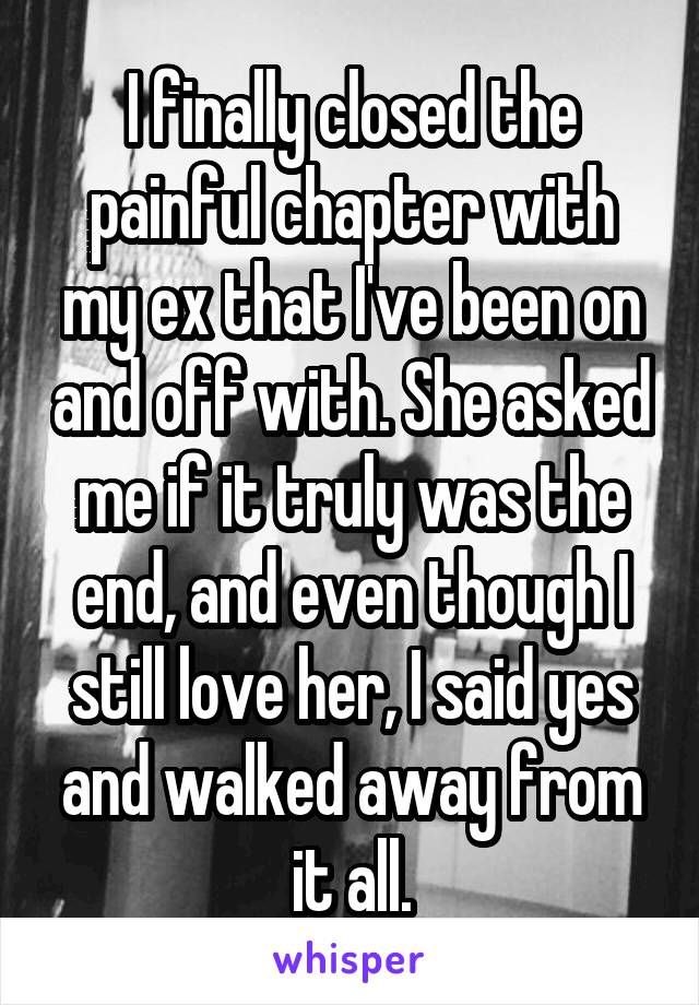I finally closed the painful chapter with my ex that I've been on and off with. She asked me if it truly was the end, and even though I still love her, I said yes and walked away from it all.