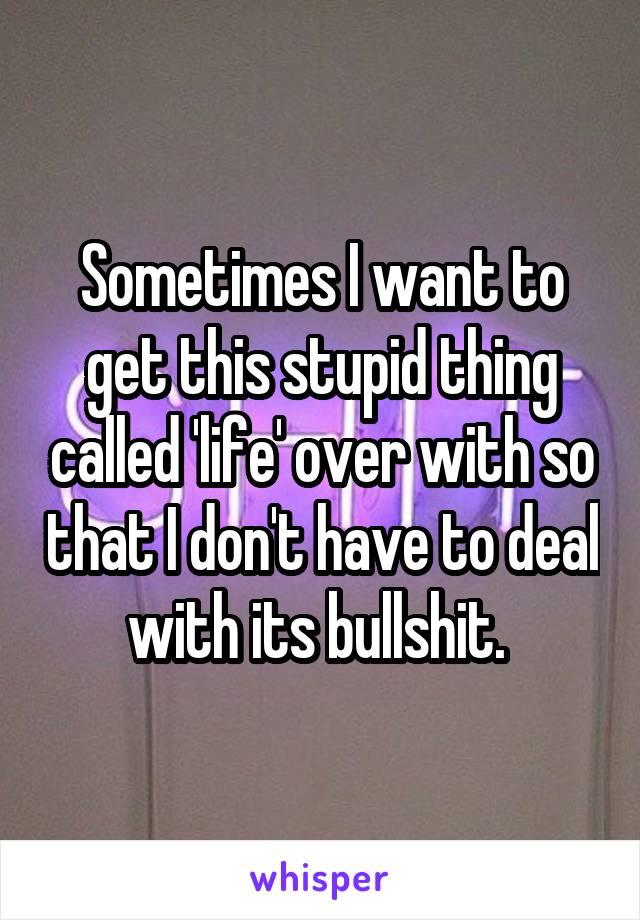 Sometimes I want to get this stupid thing called 'life' over with so that I don't have to deal with its bullshit. 