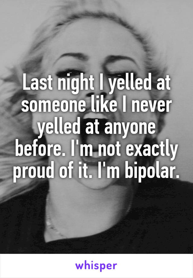 Last night I yelled at someone like I never yelled at anyone before. I'm not exactly proud of it. I'm bipolar. 