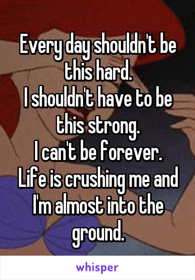 Every day shouldn't be this hard.
I shouldn't have to be this strong.
I can't be forever.
Life is crushing me and I'm almost into the ground.
