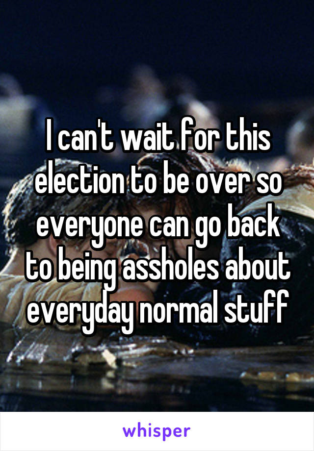 I can't wait for this election to be over so everyone can go back to being assholes about everyday normal stuff