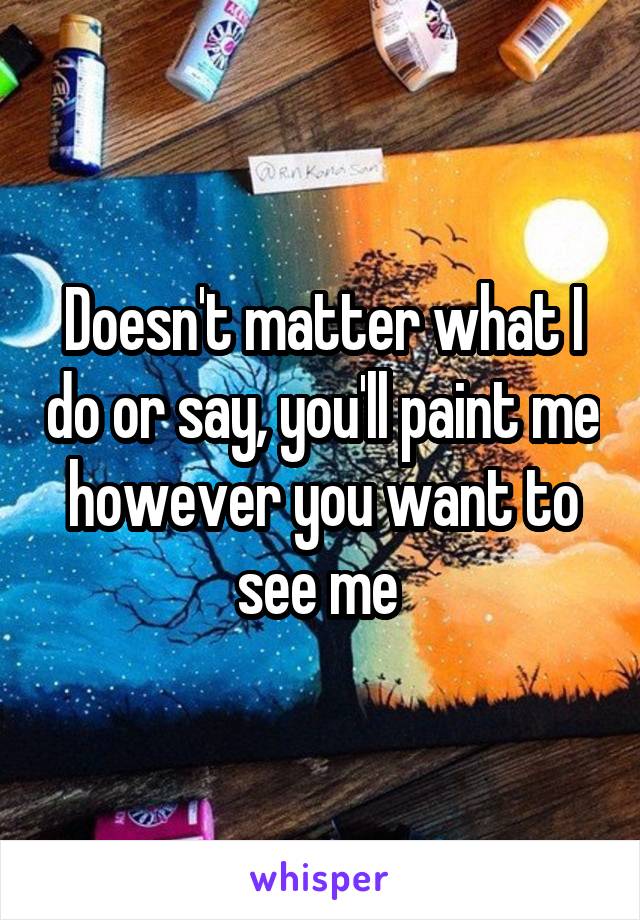 Doesn't matter what I do or say, you'll paint me however you want to see me 