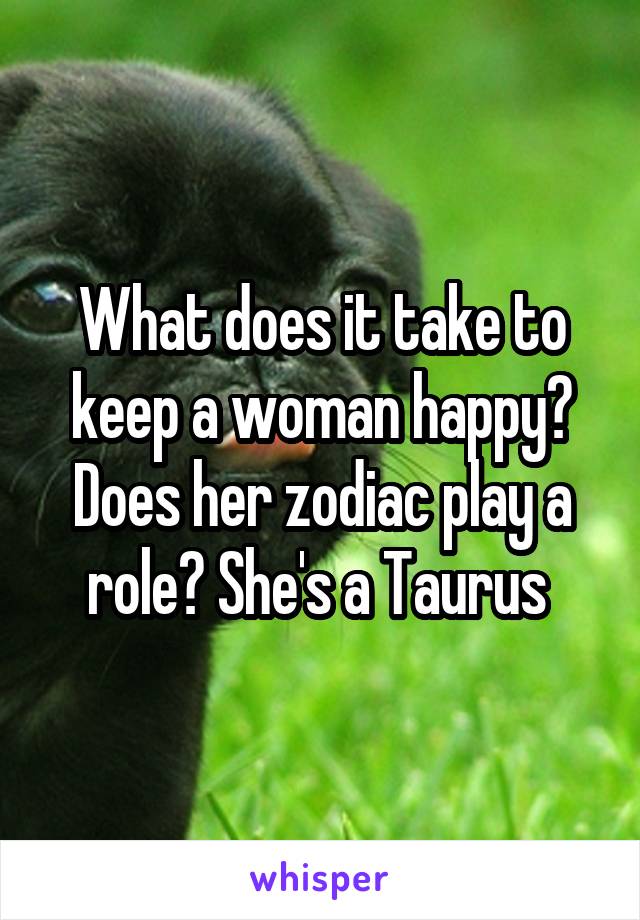 What does it take to keep a woman happy?
Does her zodiac play a role? She's a Taurus 